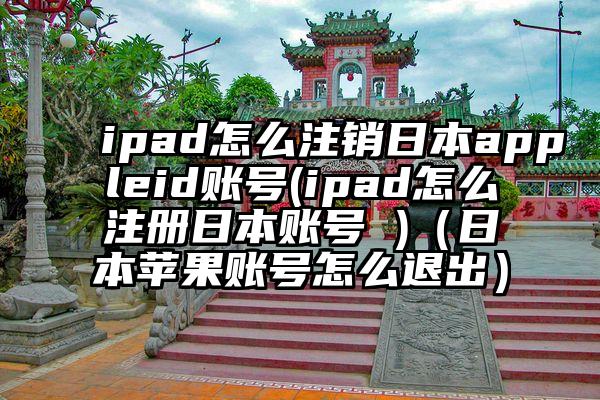 ipad怎么注销日本appleid账号(ipad怎么注册日本账号 )（日本苹果账号怎么退出）