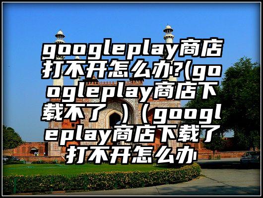 googleplay商店打不开怎么办?(googleplay商店下载不了 )（googleplay商店下载了打不开怎么办