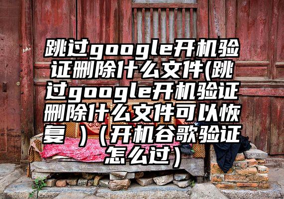 跳过google开机验证删除什么文件(跳过google开机验证删除什么文件可以恢复 )（开机谷歌验证怎么过）