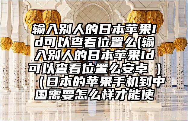 输入别人的日本苹果id可以查看位置么(输入别人的日本苹果id可以查看位置么安卓 )（日本的苹果手机到中国需要怎么样才能使