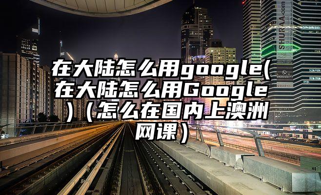 在大陆怎么用google(在大陆怎么用Google )（怎么在国内上澳洲网课）