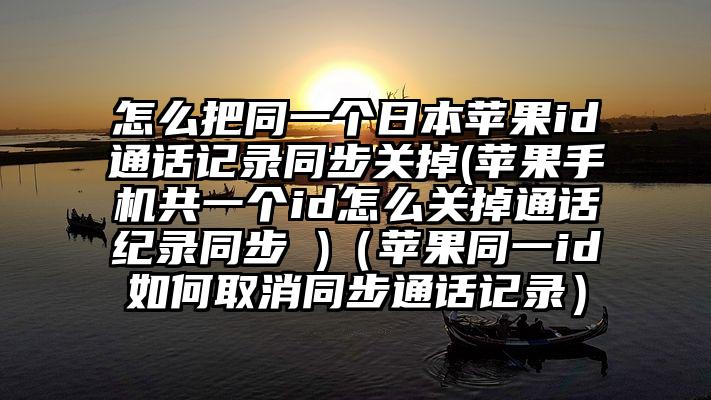 怎么把同一个日本苹果id通话记录同步关掉(苹果手机共一个id怎么关掉通话纪录同步 )（苹果同一id如何取消同步通话记录）