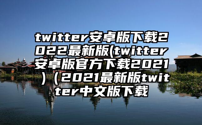 twitter安卓版下载2022最新版(twitter安卓版官方下载2021 )（2021最新版twitter中文版下载