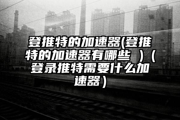 登推特的加速器(登推特的加速器有哪些 )（登录推特需要什么加速器）