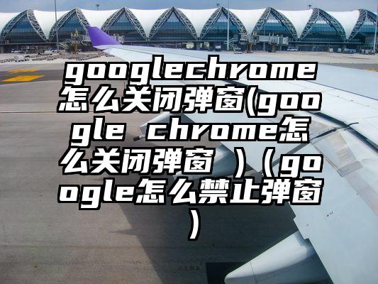 googlechrome怎么关闭弹窗(google chrome怎么关闭弹窗 )（google怎么禁止弹窗）