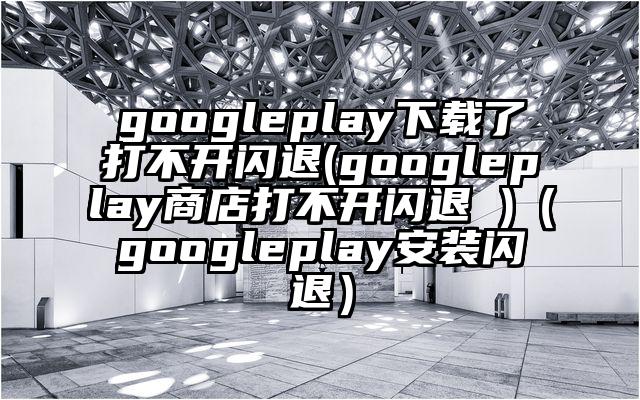 googleplay下载了打不开闪退(googleplay商店打不开闪退 )（googleplay安装闪退）