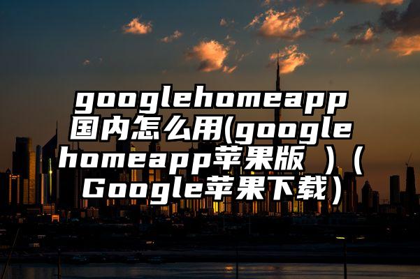 googlehomeapp国内怎么用(googlehomeapp苹果版 )（Google苹果下载）