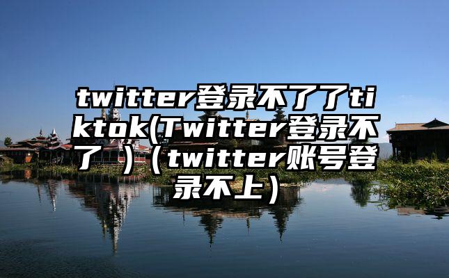 twitter登录不了了tiktok(Twitter登录不了 )（twitter账号登录不上）