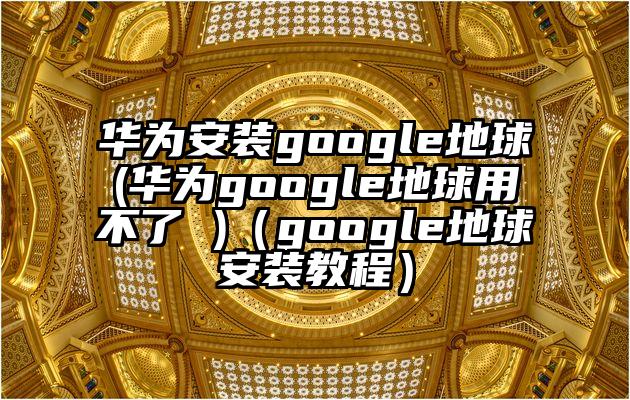 华为安装google地球(华为google地球用不了 )（google地球安装教程）