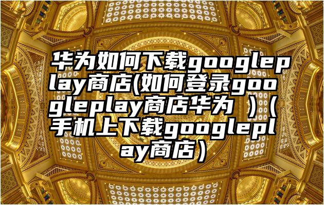 华为如何下载googleplay商店(如何登录googleplay商店华为 )（手机上下载googleplay商店）