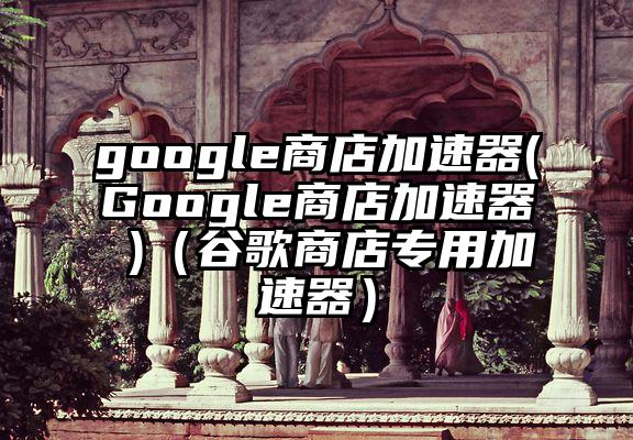 google商店加速器(Google商店加速器 )（谷歌商店专用加速器）