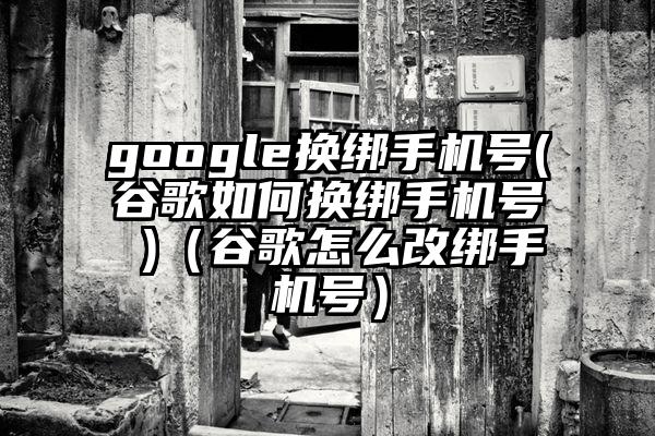 google换绑手机号(谷歌如何换绑手机号 )（谷歌怎么改绑手机号）