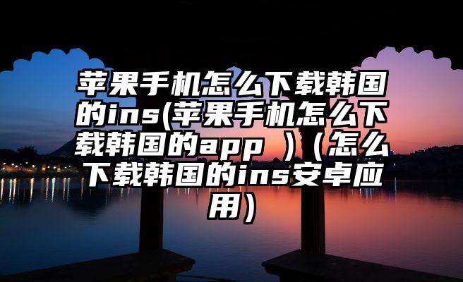 苹果手机怎么下载韩国的ins(苹果手机怎么下载韩国的app )（怎么下载韩国的ins安卓应用）