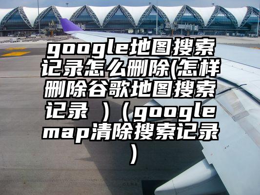 google地图搜索记录怎么删除(怎样删除谷歌地图搜索记录 )（googlemap清除搜索记录）