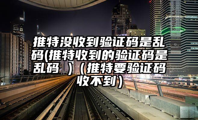 推特没收到验证码是乱码(推特收到的验证码是乱码 )（推特要验证码收不到）