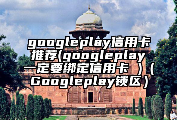 googleplay信用卡推荐(googleplay一定要绑定信用卡 )（Googleplay锁区）