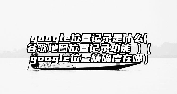 google位置记录是什么(谷歌地图位置记录功能 )（google位置精确度在哪）