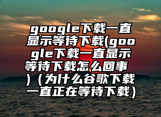 google下载一直显示等待下载(google下载一直显示等待下载怎么回事 )（为什么谷歌下载一直正在等待下载）