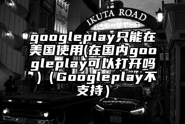 googleplay只能在美国使用(在国内googleplay可以打开吗 )（Googleplay不支持）