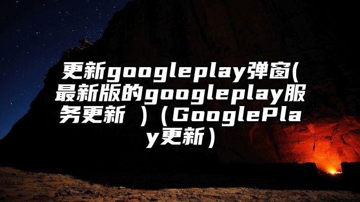 更新googleplay弹窗(最新版的googleplay服务更新 )（GooglePlay更新）