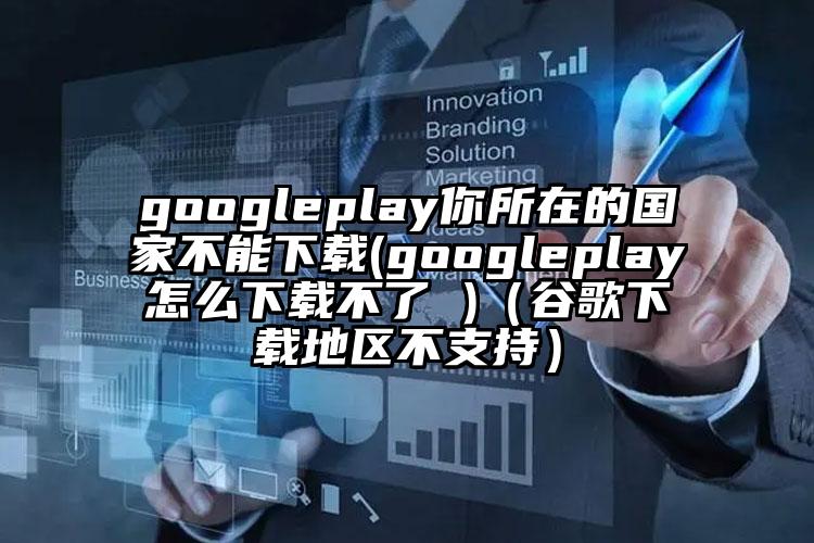 googleplay你所在的国家不能下载(googleplay怎么下载不了 )（谷歌下载地区不支持）