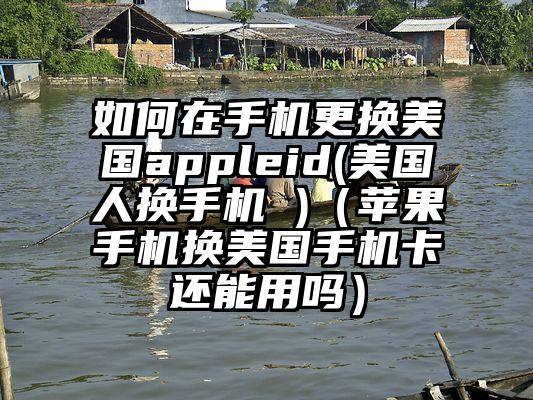 如何在手机更换美国appleid(美国人换手机 )（苹果手机换美国手机卡还能用吗）