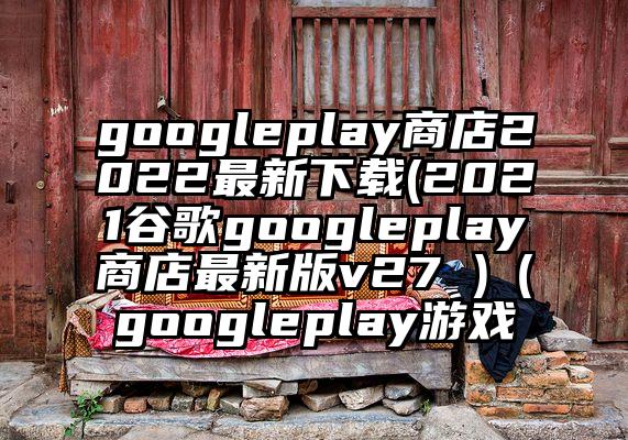 googleplay商店2022最新下载(2021谷歌googleplay商店最新版v27 )（googleplay游戏