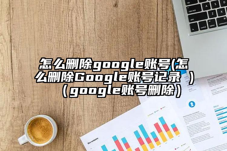 怎么删除google账号(怎么删除Google账号记录 )（google账号删除）