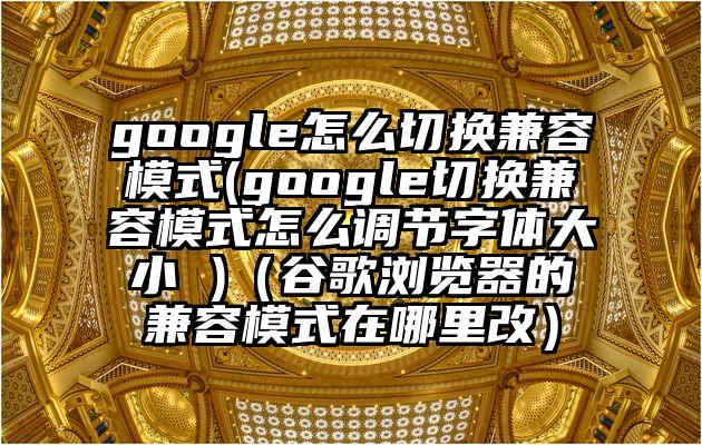 google怎么切换兼容模式(google切换兼容模式怎么调节字体大小 )（谷歌浏览器的兼容模式在哪里改）