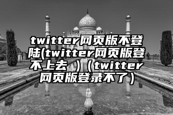 twitter网页版不登陆(twitter网页版登不上去 )（twitter网页版登录不了）