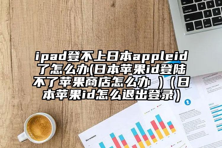 ipad登不上日本appleid了怎么办(日本苹果id登陆不了苹果商店怎么办 )（日本苹果id怎么退出登录）