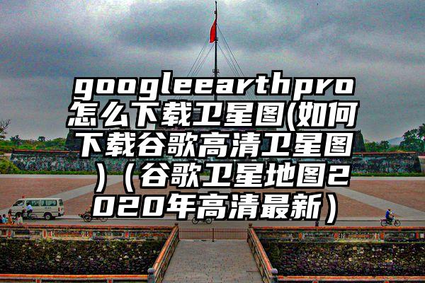 googleearthpro怎么下载卫星图(如何下载谷歌高清卫星图 )（谷歌卫星地图2020年高清最新）