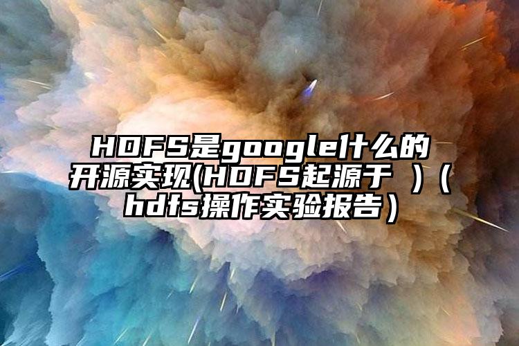 HDFS是google什么的开源实现(HDFS起源于 )（hdfs操作实验报告）