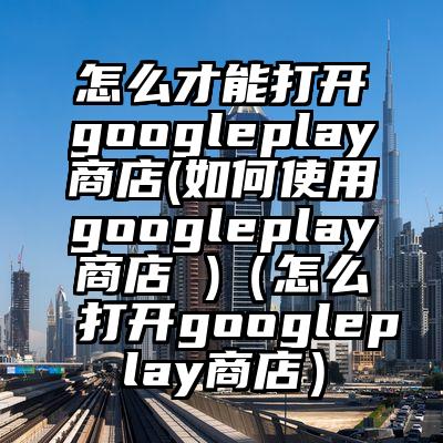 怎么才能打开googleplay商店(如何使用googleplay商店 )（怎么打开googleplay商店）