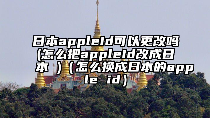 日本appleid可以更改吗(怎么把appleid改成日本 )（怎么换成日本的apple id）