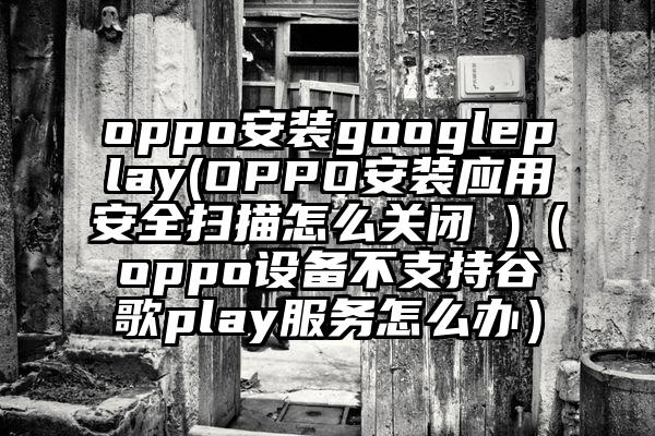 oppo安装googleplay(OPPO安装应用安全扫描怎么关闭 )（oppo设备不支持谷歌play服务怎么办）