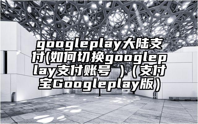 googleplay大陆支付(如何切换googleplay支付账号 )（支付宝Googleplay版）