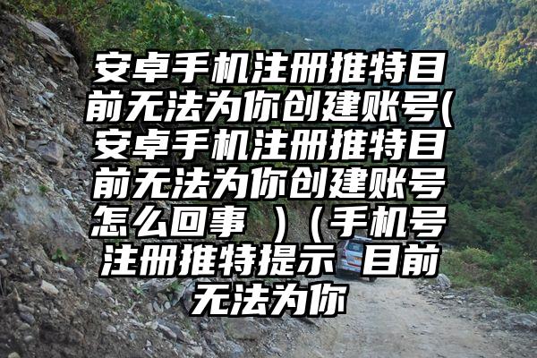 安卓手机注册推特目前无法为你创建账号(安卓手机注册推特目前无法为你创建账号怎么回事 )（手机号注册推特提示 目前无法为你