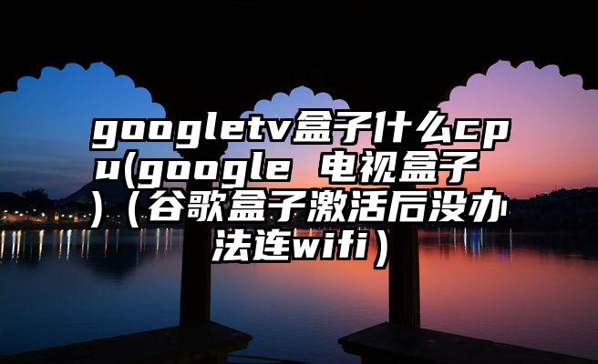 googletv盒子什么cpu(google 电视盒子 )（谷歌盒子激活后没办法连wifi）