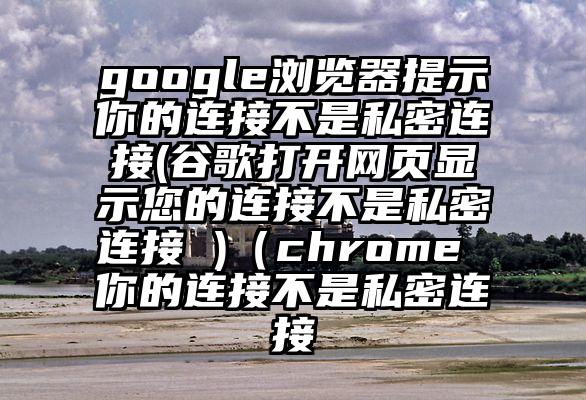 google浏览器提示你的连接不是私密连接(谷歌打开网页显示您的连接不是私密连接 )（chrome 你的连接不是私密连接