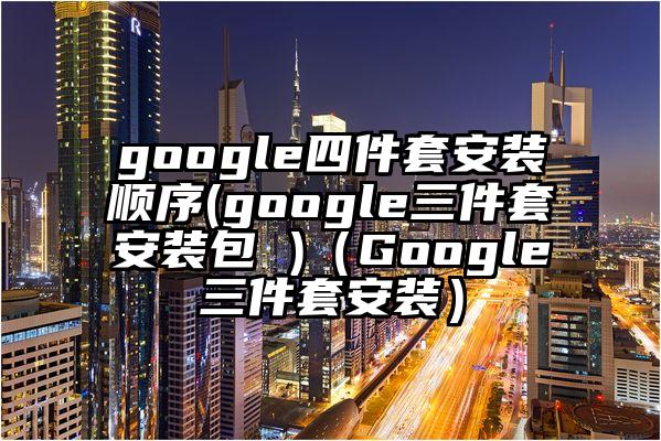 google四件套安装顺序(google三件套安装包 )（Google三件套安装）