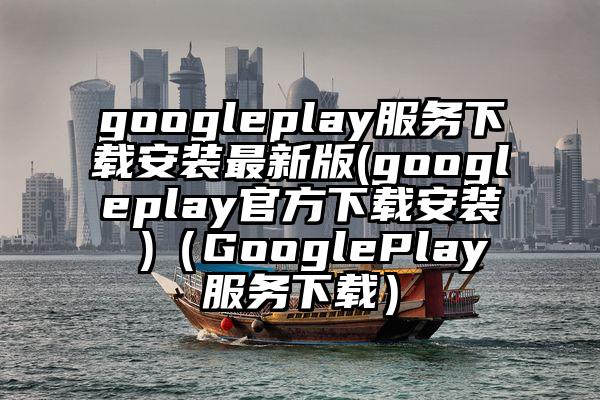 googleplay服务下载安装最新版(googleplay官方下载安装 )（GooglePlay服务下载）