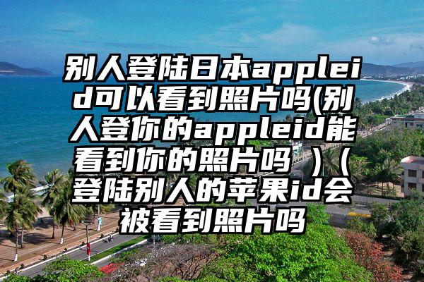 别人登陆日本appleid可以看到照片吗(别人登你的appleid能看到你的照片吗 )（登陆别人的苹果id会被看到照片吗