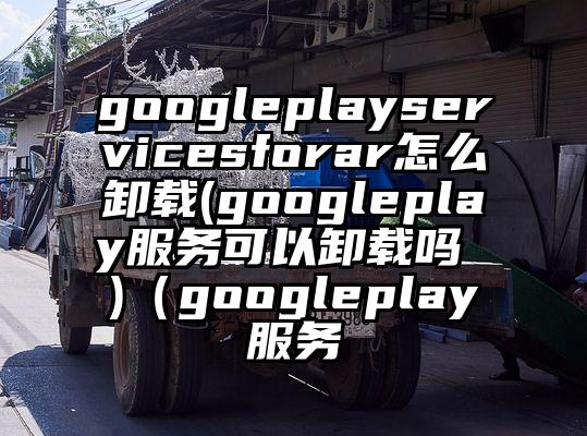 googleplayservicesforar怎么卸载(googleplay服务可以卸载吗 )（googleplay服务