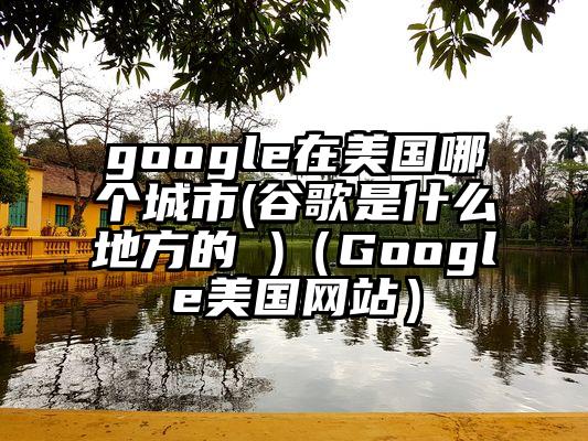 google在美国哪个城市(谷歌是什么地方的 )（Google美国网站）