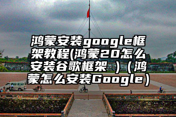 鸿蒙安装google框架教程(鸿蒙20怎么安装谷歌框架 )（鸿蒙怎么安装Google）