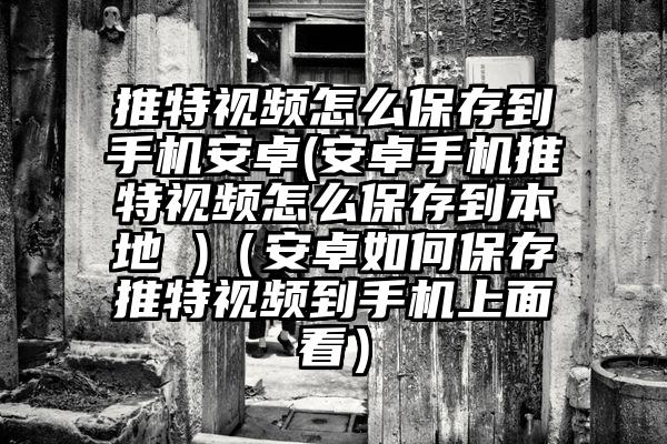 推特视频怎么保存到手机安卓(安卓手机推特视频怎么保存到本地 )（安卓如何保存推特视频到手机上面看）