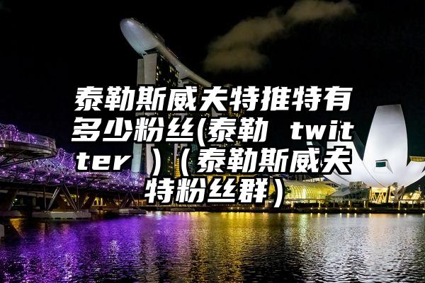 泰勒斯威夫特推特有多少粉丝(泰勒 twitter )（泰勒斯威夫特粉丝群）