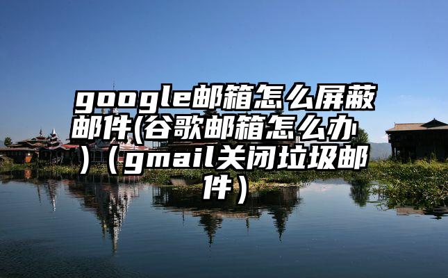 google邮箱怎么屏蔽邮件(谷歌邮箱怎么办 )（gmail关闭垃圾邮件）