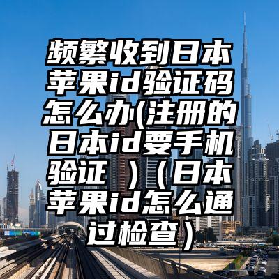 频繁收到日本苹果id验证码怎么办(注册的日本id要手机验证 )（日本苹果id怎么通过检查）